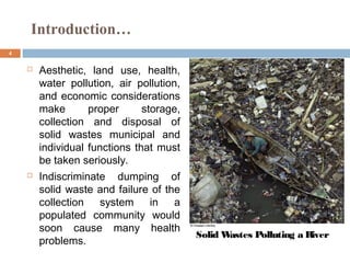4
 Aesthetic, land use, health,
water pollution, air pollution,
and economic considerations
make proper storage,
collection and disposal of
solid wastes municipal and
individual functions that must
be taken seriously.
 Indiscriminate dumping of
solid waste and failure of the
collection system in a
populated community would
soon cause many health
problems.
Introduction…
Solid Wastes Polluting a River
 