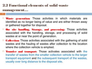 2.2 Functional elements of solid waste
management…
7
 Waste generation: Those activities in which materials are
identified as no longer being of value and are either thrown away
or gathered together for disposal.
 On- site handling, Storage, and processing: Those activities
associated with the handling, storage, and processing of solid
wastes at or near the point of generation.
 Collection: Those activities associated with the gathering of solid
wastes and the hauling of wastes after collection to the location
where the collection vehicle is emptied.
 Transfer and transport: Those activates associated with the
transfer of wastes from the smaller collection vehicle to the larger
transport equipment and the subsequent transport of the wastes,
usually over long distance to the disposal site.
 