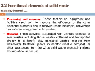  Processing and recovery: Those techniques, equipment and
facilities used both to improve the efficiency of the other
functional elements and to recover usable materials, conversion
products, or energy from solid wastes.
 Disposal: Those activities associated with ultimate disposal of
solid wastes including those wastes collected and transported
directly to a landfill site, semisolid wastes (sludge) from
wastewater treatment plants incinerator residue compost, or
other substances from the wires solid waste processing plants
that are of no further use.
8
2.2 Functional elements of solid waste
management…
 