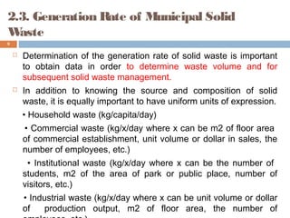 2.3. Generation Rate of Municipal Solid
Waste
 Determination of the generation rate of solid waste is important
to obtain data in order to determine waste volume and for
subsequent solid waste management.
 In addition to knowing the source and composition of solid
waste, it is equally important to have uniform units of expression.
• Household waste (kg/capita/day)
• Commercial waste (kg/x/day where x can be m2 of floor area
of commercial establishment, unit volume or dollar in sales, the
number of employees, etc.)
• Institutional waste (kg/x/day where x can be the number of
students, m2 of the area of park or public place, number of
visitors, etc.)
• Industrial waste (kg/x/day where x can be unit volume or dollar
of production output, m2 of floor area, the number of
9
 