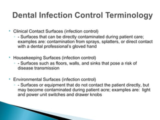  Clinical Contact Surfaces (infection control)
◦ - Surfaces that can be directly contaminated during patient care;
examples are: contamination from sprays, splatters, or direct contact
with a dental professional’s gloved hand
 Housekeeping Surfaces (infection control)
◦ - Surfaces such as floors, walls, and sinks that pose a risk of
disease transmission
 Environmental Surfaces (infection control)
◦ - Surfaces or equipment that do not contact the patient directly, but
may become contaminated during patient acre; examples are: light
and power unit switches and drawer knobs
 