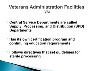  Central Service Departments are called
Supply, Processing, and Distribution (SPD)
Departments
 Has its own certification program and
continuing education requirements
 Follows directives that set guidelines for
sterile processing
 
