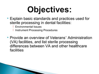  Explain basic standards and practices used for
sterile processing in dental facilities:
 Environmental Issues
 Instrument Processing Procedures
 Provide an overview of Veterans’ Administration
(VA) facilities, and list sterile processing
differences between VA and other healthcare
facilities
 