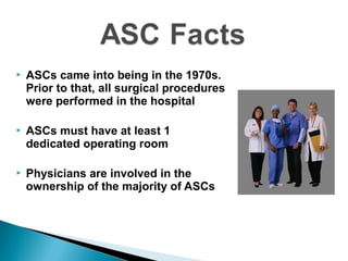  ASCs came into being in the 1970s.
Prior to that, all surgical procedures
were performed in the hospital
 ASCs must have at least 1
dedicated operating room
 Physicians are involved in the
ownership of the majority of ASCs
 