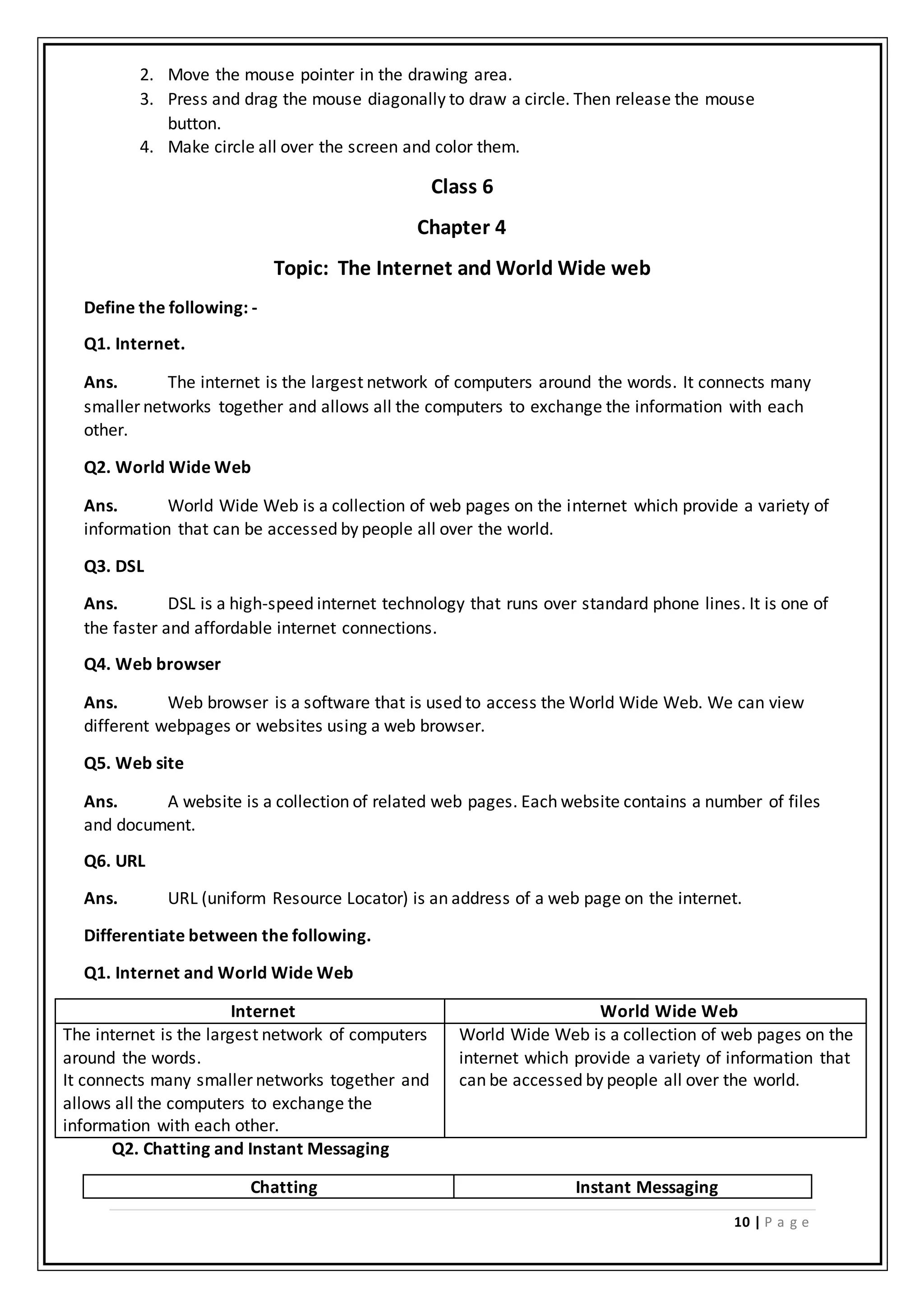 10 | P a g e
2. Move the mouse pointer in the drawing area.
3. Press and drag the mouse diagonally to draw a circle. Then release the mouse
button.
4. Make circle all over the screen and color them.
Class 6
Chapter 4
Topic: The Internet and World Wide web
Define the following: -
Q1. Internet.
Ans. The internet is the largest network of computers around the words. It connects many
smaller networks together and allows all the computers to exchange the information with each
other.
Q2. World Wide Web
Ans. World Wide Web is a collection of web pages on the internet which provide a variety of
information that can be accessed by people all over the world.
Q3. DSL
Ans. DSL is a high-speed internet technology that runs over standard phone lines. It is one of
the faster and affordable internet connections.
Q4. Web browser
Ans. Web browser is a software that is used to access the World Wide Web. We can view
different webpages or websites using a web browser.
Q5. Web site
Ans. A website is a collection of related web pages. Each website contains a number of files
and document.
Q6. URL
Ans. URL (uniform Resource Locator) is an address of a web page on the internet.
Differentiate between the following.
Q1. Internet and World Wide Web
Internet World Wide Web
The internet is the largest network of computers
around the words.
It connects many smaller networks together and
allows all the computers to exchange the
information with each other.
World Wide Web is a collection of web pages on the
internet which provide a variety of information that
can be accessed by people all over the world.
Q2. Chatting and Instant Messaging
Chatting Instant Messaging
 