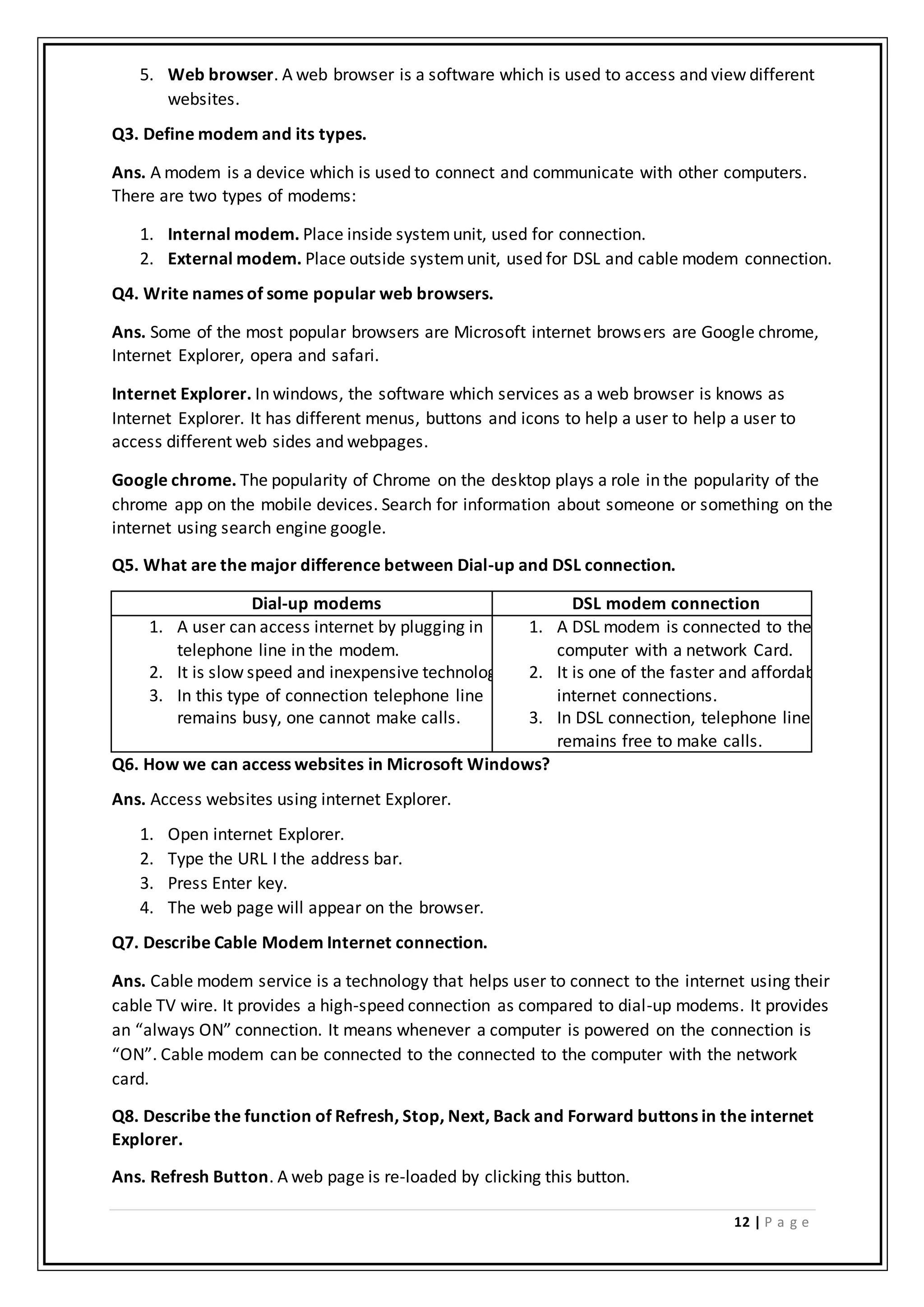 12 | P a g e
5. Web browser. A web browser is a software which is used to access and view different
websites.
Q3. Define modem and its types.
Ans. A modem is a device which is used to connect and communicate with other computers.
There are two types of modems:
1. Internal modem. Place inside systemunit, used for connection.
2. External modem. Place outside systemunit, used for DSL and cable modem connection.
Q4. Write names of some popular web browsers.
Ans. Some of the most popular browsers are Microsoft internet browsers are Google chrome,
Internet Explorer, opera and safari.
Internet Explorer. In windows, the software which services as a web browser is knows as
Internet Explorer. It has different menus, buttons and icons to help a user to help a user to
access different web sides and webpages.
Google chrome. The popularity of Chrome on the desktop plays a role in the popularity of the
chrome app on the mobile devices. Search for information about someone or something on the
internet using search engine google.
Q5. What are the major difference between Dial-up and DSL connection.
Dial-up modems DSL modem connection
1. A user can access internet by plugging in
telephone line in the modem.
2. It is slow speed and inexpensive technology.
3. In this type of connection telephone line
remains busy, one cannot make calls.
1. A DSL modem is connected to the
computer with a network Card.
2. It is one of the faster and affordable
internet connections.
3. In DSL connection, telephone line
remains free to make calls.
Q6. How we can access websites in Microsoft Windows?
Ans. Access websites using internet Explorer.
1. Open internet Explorer.
2. Type the URL I the address bar.
3. Press Enter key.
4. The web page will appear on the browser.
Q7. Describe Cable Modem Internet connection.
Ans. Cable modem service is a technology that helps user to connect to the internet using their
cable TV wire. It provides a high-speed connection as compared to dial-up modems. It provides
an “always ON” connection. It means whenever a computer is powered on the connection is
“ON”. Cable modem can be connected to the connected to the computer with the network
card.
Q8. Describe the function of Refresh, Stop, Next, Back and Forward buttons in the internet
Explorer.
Ans. Refresh Button. A web page is re-loaded by clicking this button.
 