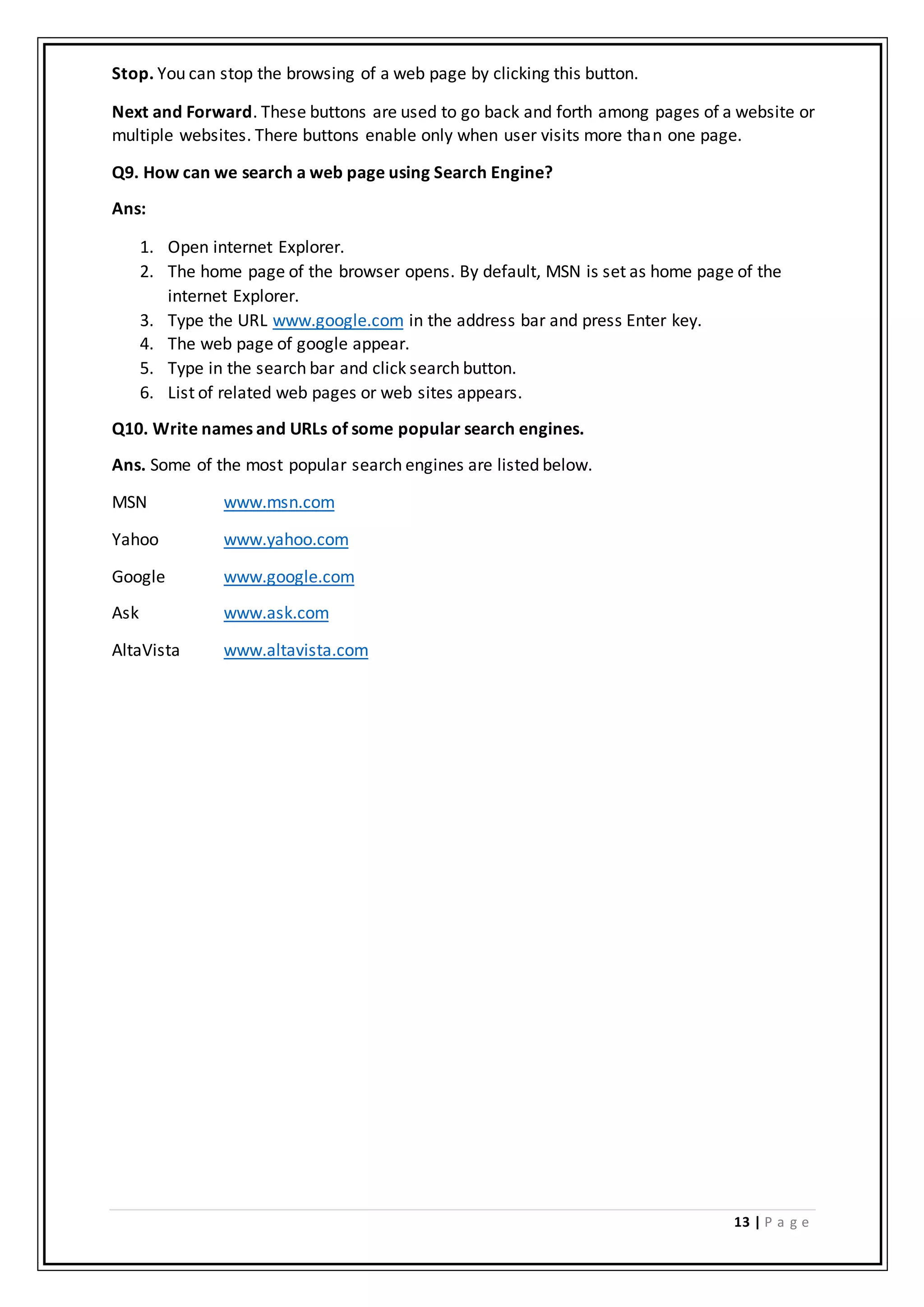 13 | P a g e
Stop. You can stop the browsing of a web page by clicking this button.
Next and Forward. These buttons are used to go back and forth among pages of a website or
multiple websites. There buttons enable only when user visits more than one page.
Q9. How can we search a web page using Search Engine?
Ans:
1. Open internet Explorer.
2. The home page of the browser opens. By default, MSN is set as home page of the
internet Explorer.
3. Type the URL www.google.com in the address bar and press Enter key.
4. The web page of google appear.
5. Type in the search bar and click search button.
6. List of related web pages or web sites appears.
Q10. Write names and URLs of some popular search engines.
Ans. Some of the most popular search engines are listed below.
MSN www.msn.com
Yahoo www.yahoo.com
Google www.google.com
Ask www.ask.com
AltaVista www.altavista.com
 