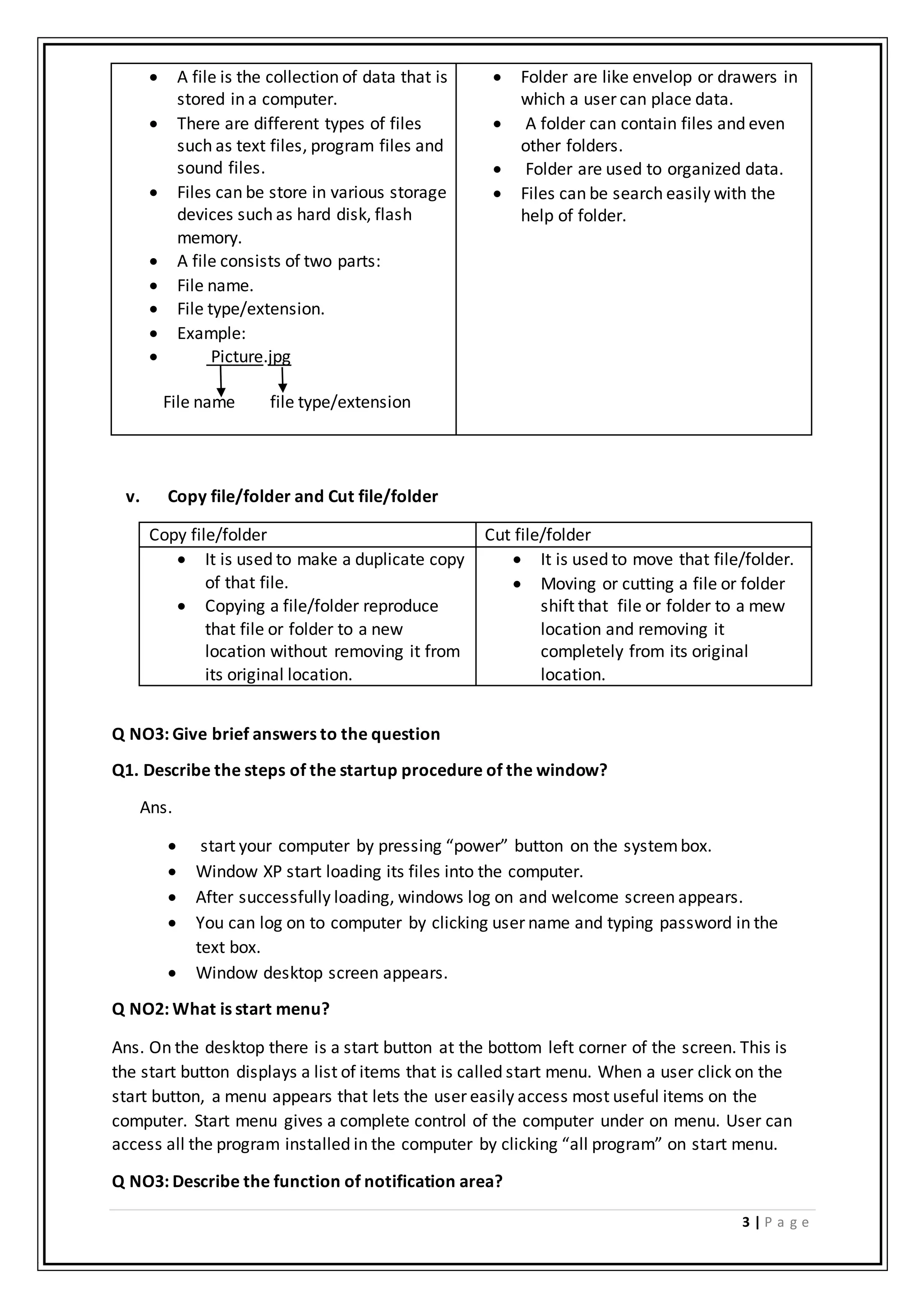 3 | P a g e
 A file is the collection of data that is
stored in a computer.
 There are different types of files
such as text files, program files and
sound files.
 Files can be store in various storage
devices such as hard disk, flash
memory.
 A file consists of two parts:
 File name.
 File type/extension.
 Example:
 Picture.jpg
File name file type/extension
 Folder are like envelop or drawers in
which a user can place data.
 A folder can contain files and even
other folders.
 Folder are used to organized data.
 Files can be search easily with the
help of folder.
v. Copy file/folder and Cut file/folder
Copy file/folder Cut file/folder
 It is used to make a duplicate copy
of that file.
 Copying a file/folder reproduce
that file or folder to a new
location without removing it from
its original location.
 It is used to move that file/folder.
 Moving or cutting a file or folder
shift that file or folder to a mew
location and removing it
completely from its original
location.
Q NO3: Give brief answers to the question
Q1. Describe the steps of the startup procedure of the window?
Ans.
 start your computer by pressing “power” button on the systembox.
 Window XP start loading its files into the computer.
 After successfully loading, windows log on and welcome screen appears.
 You can log on to computer by clicking user name and typing password in the
text box.
 Window desktop screen appears.
Q NO2: What is start menu?
Ans. On the desktop there is a start button at the bottom left corner of the screen. This is
the start button displays a list of items that is called start menu. When a user click on the
start button, a menu appears that lets the user easily access most useful items on the
computer. Start menu gives a complete control of the computer under on menu. User can
access all the program installed in the computer by clicking “all program” on start menu.
Q NO3: Describe the function of notification area?
 