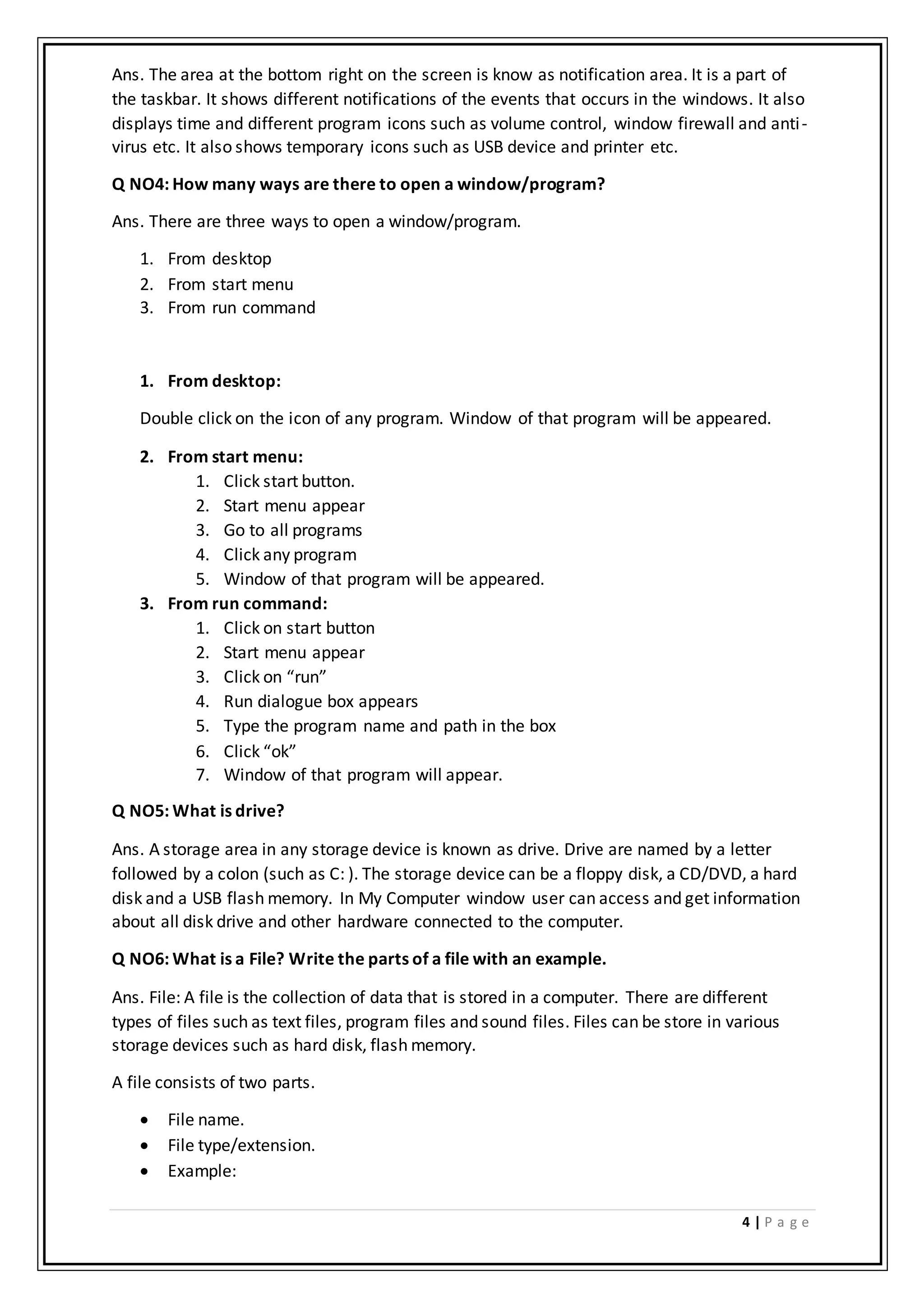 4 | P a g e
Ans. The area at the bottom right on the screen is know as notification area. It is a part of
the taskbar. It shows different notifications of the events that occurs in the windows. It also
displays time and different program icons such as volume control, window firewall and anti-
virus etc. It also shows temporary icons such as USB device and printer etc.
Q NO4: How many ways are there to open a window/program?
Ans. There are three ways to open a window/program.
1. From desktop
2. From start menu
3. From run command
1. From desktop:
Double click on the icon of any program. Window of that program will be appeared.
2. From start menu:
1. Click start button.
2. Start menu appear
3. Go to all programs
4. Click any program
5. Window of that program will be appeared.
3. From run command:
1. Click on start button
2. Start menu appear
3. Click on “run”
4. Run dialogue box appears
5. Type the program name and path in the box
6. Click “ok”
7. Window of that program will appear.
Q NO5: What is drive?
Ans. A storage area in any storage device is known as drive. Drive are named by a letter
followed by a colon (such as C: ). The storage device can be a floppy disk, a CD/DVD, a hard
disk and a USB flash memory. In My Computer window user can access and get information
about all disk drive and other hardware connected to the computer.
Q NO6: What is a File? Write the parts of a file with an example.
Ans. File: A file is the collection of data that is stored in a computer. There are different
types of files such as text files, program files and sound files. Files can be store in various
storage devices such as hard disk, flash memory.
A file consists of two parts.
 File name.
 File type/extension.
 Example:
 