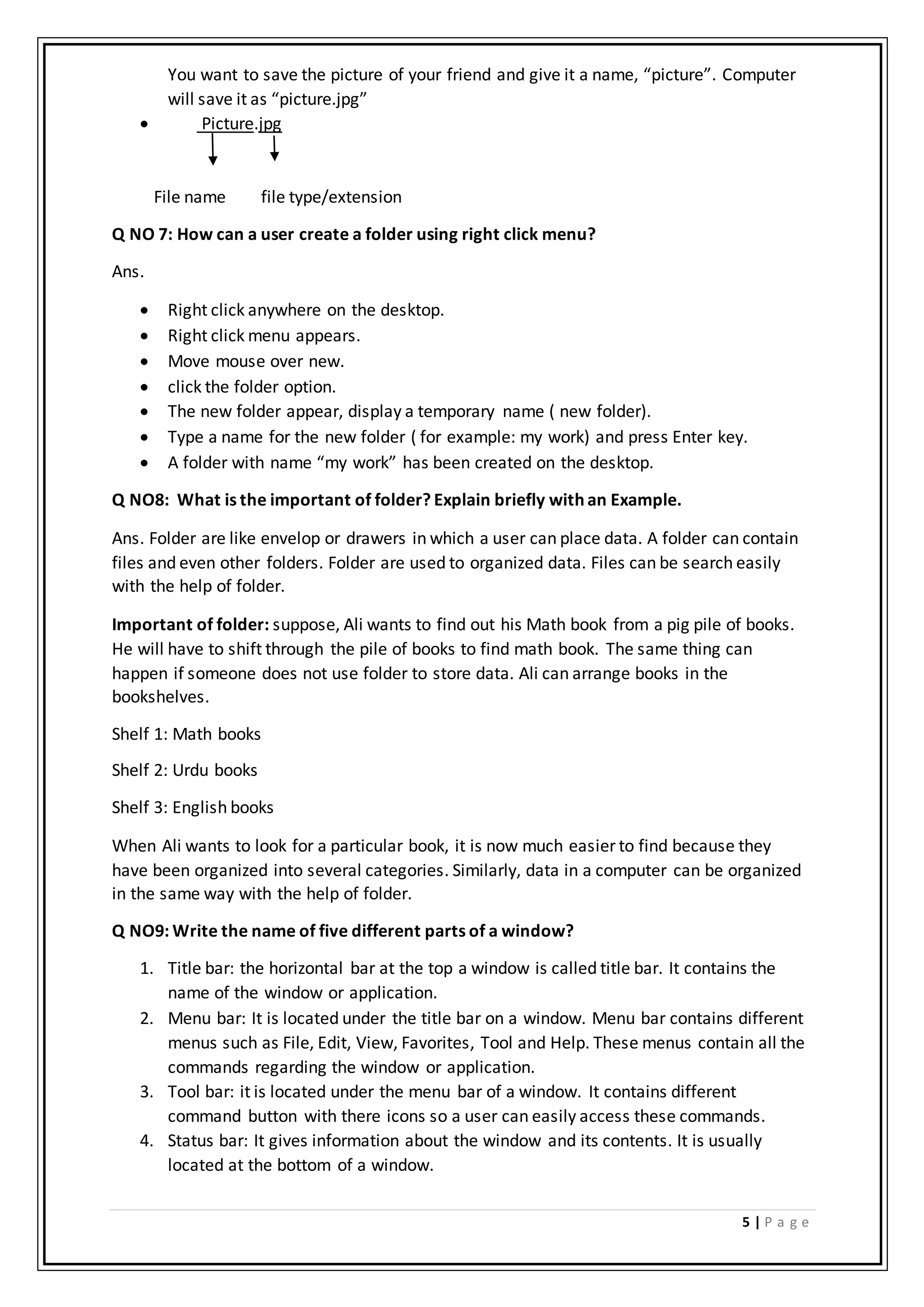 5 | P a g e
You want to save the picture of your friend and give it a name, “picture”. Computer
will save it as “picture.jpg”
 Picture.jpg
File name file type/extension
Q NO 7: How can a user create a folder using right click menu?
Ans.
 Right click anywhere on the desktop.
 Right click menu appears.
 Move mouse over new.
 click the folder option.
 The new folder appear, display a temporary name ( new folder).
 Type a name for the new folder ( for example: my work) and press Enter key.
 A folder with name “my work” has been created on the desktop.
Q NO8: What is the important of folder? Explain briefly with an Example.
Ans. Folder are like envelop or drawers in which a user can place data. A folder can contain
files and even other folders. Folder are used to organized data. Files can be search easily
with the help of folder.
Important of folder: suppose, Ali wants to find out his Math book from a pig pile of books.
He will have to shift through the pile of books to find math book. The same thing can
happen if someone does not use folder to store data. Ali can arrange books in the
bookshelves.
Shelf 1: Math books
Shelf 2: Urdu books
Shelf 3: English books
When Ali wants to look for a particular book, it is now much easier to find because they
have been organized into several categories. Similarly, data in a computer can be organized
in the same way with the help of folder.
Q NO9: Write the name of five different parts of a window?
1. Title bar: the horizontal bar at the top a window is called title bar. It contains the
name of the window or application.
2. Menu bar: It is located under the title bar on a window. Menu bar contains different
menus such as File, Edit, View, Favorites, Tool and Help. These menus contain all the
commands regarding the window or application.
3. Tool bar: it is located under the menu bar of a window. It contains different
command button with there icons so a user can easily access these commands.
4. Status bar: It gives information about the window and its contents. It is usually
located at the bottom of a window.
 