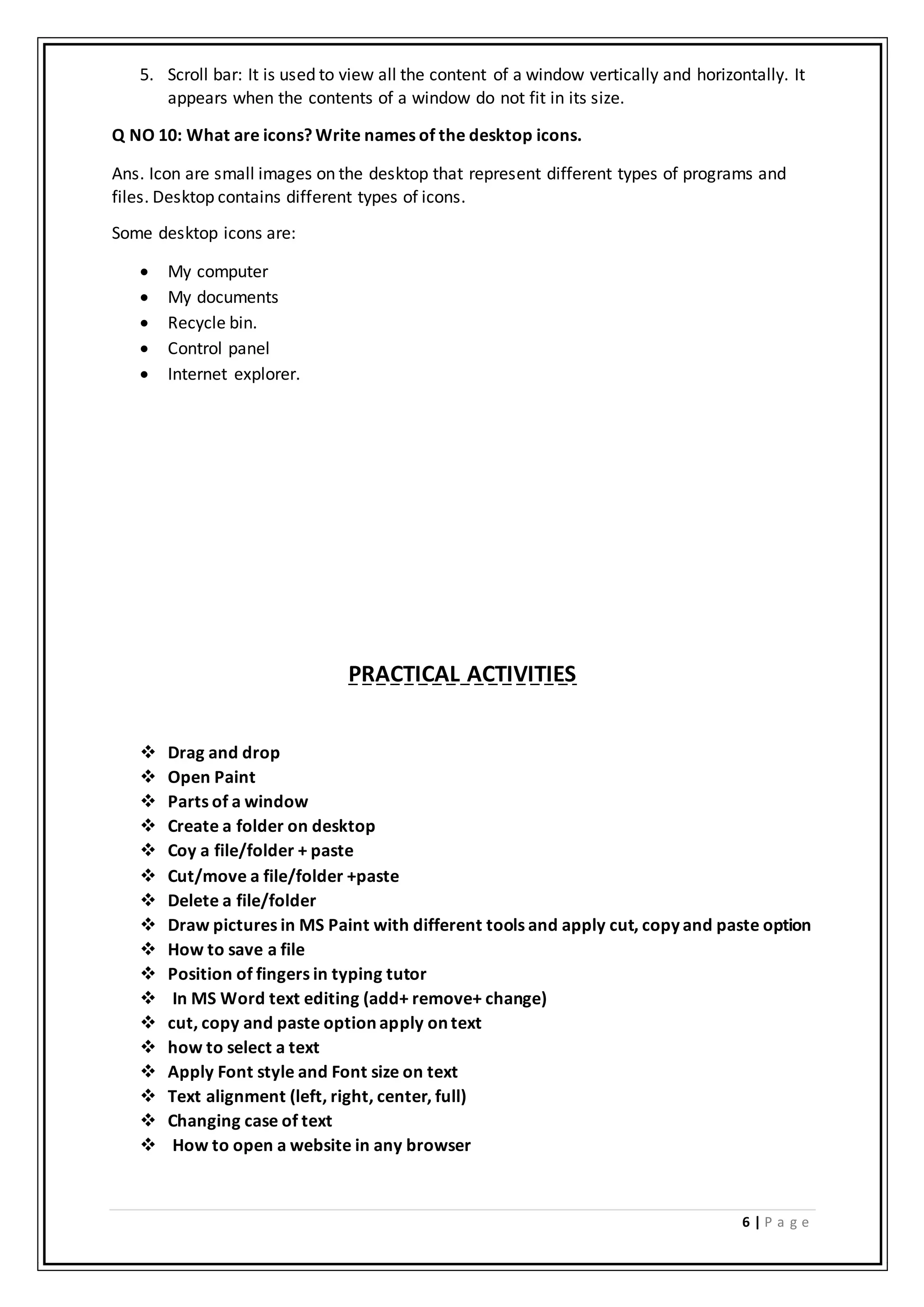 6 | P a g e
5. Scroll bar: It is used to view all the content of a window vertically and horizontally. It
appears when the contents of a window do not fit in its size.
Q NO 10: What are icons? Write names of the desktop icons.
Ans. Icon are small images on the desktop that represent different types of programs and
files. Desktop contains different types of icons.
Some desktop icons are:
 My computer
 My documents
 Recycle bin.
 Control panel
 Internet explorer.
PRACTICAL ACTIVITIES
 Drag and drop
 Open Paint
 Parts of a window
 Create a folder on desktop
 Coy a file/folder + paste
 Cut/move a file/folder +paste
 Delete a file/folder
 Draw pictures in MS Paint with different tools and apply cut, copy and paste option
 How to save a file
 Position of fingers in typing tutor
 In MS Word text editing (add+ remove+ change)
 cut, copy and paste option apply on text
 how to select a text
 Apply Font style and Font size on text
 Text alignment (left, right, center, full)
 Changing case of text
 How to open a website in any browser
 