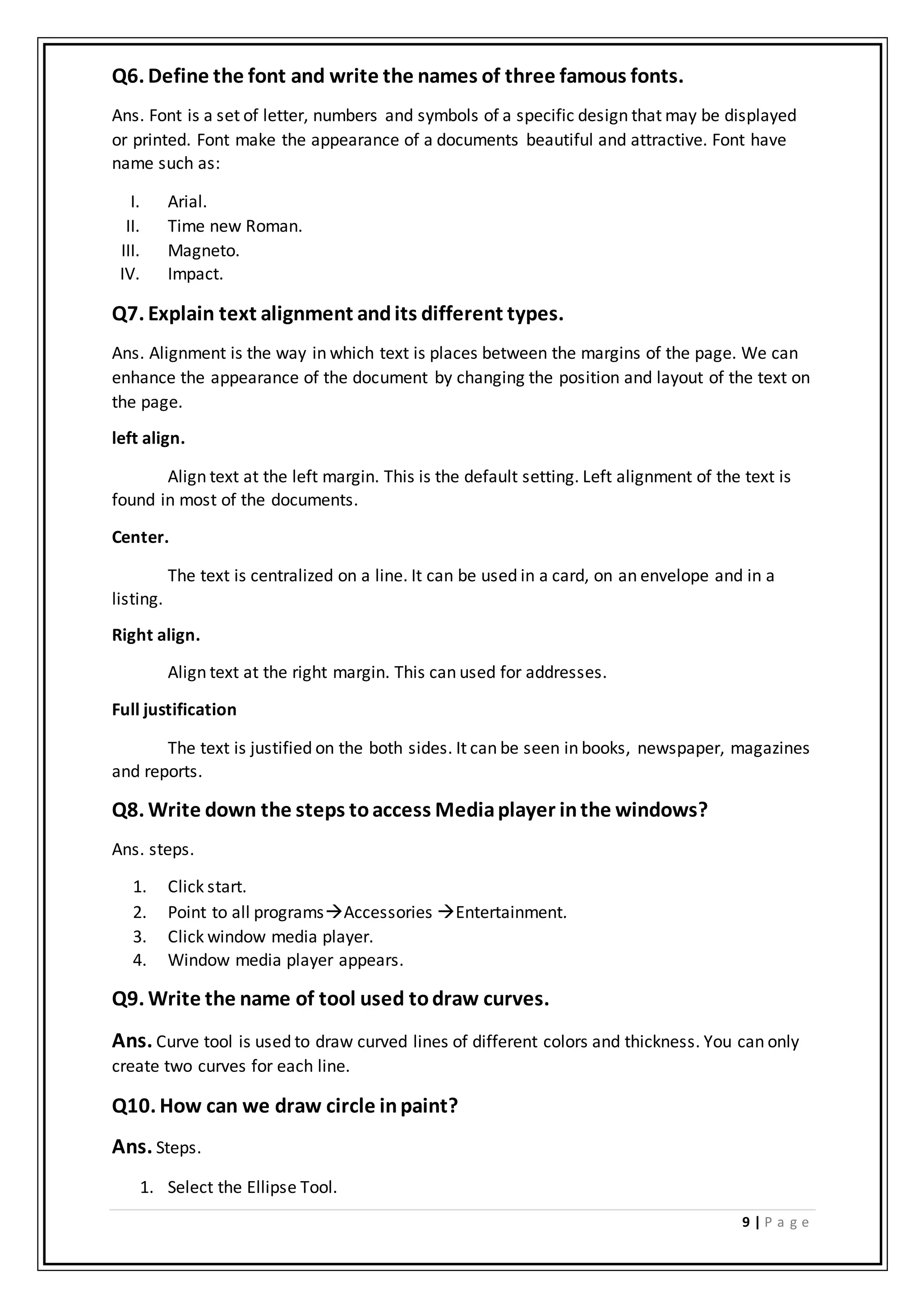 9 | P a g e
Q6. Define the font and write the names of three famous fonts.
Ans. Font is a set of letter, numbers and symbols of a specific design that may be displayed
or printed. Font make the appearance of a documents beautiful and attractive. Font have
name such as:
I. Arial.
II. Time new Roman.
III. Magneto.
IV. Impact.
Q7. Explain text alignment andits different types.
Ans. Alignment is the way in which text is places between the margins of the page. We can
enhance the appearance of the document by changing the position and layout of the text on
the page.
left align.
Align text at the left margin. This is the default setting. Left alignment of the text is
found in most of the documents.
Center.
The text is centralized on a line. It can be used in a card, on an envelope and in a
listing.
Right align.
Align text at the right margin. This can used for addresses.
Full justification
The text is justified on the both sides. It can be seen in books, newspaper, magazines
and reports.
Q8. Write down the steps toaccess Mediaplayer inthe windows?
Ans. steps.
1. Click start.
2. Point to all programsAccessories Entertainment.
3. Click window media player.
4. Window media player appears.
Q9. Write the name of tool used todraw curves.
Ans. Curve tool is used to draw curved lines of different colors and thickness. You can only
create two curves for each line.
Q10. How can we draw circle inpaint?
Ans. Steps.
1. Select the Ellipse Tool.
 