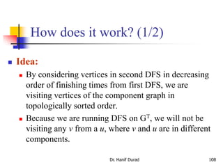 How does it work? (1/2)
 Idea:
 By considering vertices in second DFS in decreasing
order of finishing times from first DFS, we are
visiting vertices of the component graph in
topologically sorted order.
 Because we are running DFS on GT, we will not be
visiting any v from a u, where v and u are in different
components.
Dr. Hanif Durad 108
 