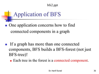 Application of BFS
 One application concerns how to find
connected components in a graph
 If a graph has more than one connected
components, BFS builds a BFS-forest (not just
BFS-tree)!
 Each tree in the forest is a connected component.
Dr. Hanif Durad 36
bfs2.ppt
 