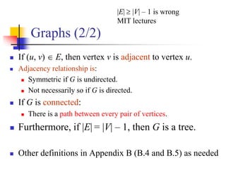 Graphs (2/2)
 If (u, v)  E, then vertex v is adjacent to vertex u.
 Adjacency relationship is:
 Symmetric if G is undirected.
 Not necessarily so if G is directed.
 If G is connected:
 There is a path between every pair of vertices.
 Furthermore, if |E| = |V| – 1, then G is a tree.
 Other definitions in Appendix B (B.4 and B.5) as needed
|E|  |V| – 1 is wrong
MIT lectures
 