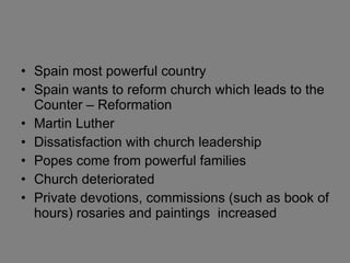 Spain most powerful country Spain wants to reform church which leads to the Counter – Reformation Martin Luther Dissatisfaction with church leadership Popes come from powerful families Church deteriorated Private devotions, commissions (such as book of hours) rosaries and paintings  increased 