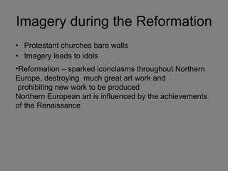 Imagery during the Reformation Protestant churches bare walls Imagery leads to idols Reformation – sparked iconclasms throughout Northern  Europe, destroying  much great art work and prohibiting new work to be produced Northern European art is influenced by the achievements of the Renaissance 