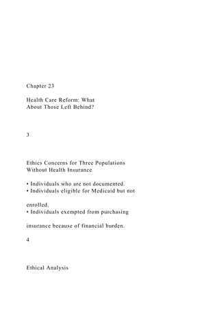 Chapter 23
Health Care Reform: What
About Those Left Behind?
3
Ethics Concerns for Three Populations
Without Health Insurance
• Individuals who are not documented.
• Individuals eligible for Medicaid but not
enrolled.
• Individuals exempted from purchasing
insurance because of financial burden.
4
Ethical Analysis
 