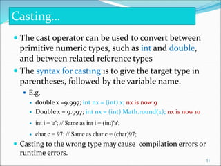  The cast operator can be used to convert between
primitive numeric types, such as int and double,
and between related reference types
 The syntax for casting is to give the target type in
parentheses, followed by the variable name.
 E.g.
 double x =9.997; int nx = (int) x; nx is now 9
 Double x = 9.997; int nx = (int) Math.round(x); nx is now 10
 int i = 'a'; // Same as int i = (int)'a';
 char c = 97; // Same as char c = (char)97;
 Casting to the wrong type may cause compilation errors or
runtime errors.
Casting…
11
 