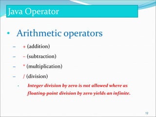 • Arithmetic operators
– + (addition)
– – (subtraction)
– * (multiplication)
– / (division)
• Integer division by zero is not allowed where as
floating-point division by zero yields an infinite.
Java Operator
12
 