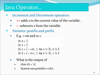  Increment and Decrement operators
 ++ adds 1 to the current value of the variable .
 -- subtracts 1 from the variable.
 Variants: postfix and prefix
 E.g. ++m and n++
 What is the output of
 char ch = 'a‘;
 System.out.println(++ch);
Java Operator…
13
 