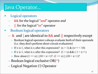  Logical operators
– && for the logical “and” operator and
– || for the logical “or” operator
 Boolean logical operators
– & and | are identical to && and || respectively except
• Boolean logical operator s always evaluate both of their operands
(i.e. they don’t perform short-circuit evaluation)
 If x is 1, what is x after this expression? (x > 1) & (x++ < 10)
 If x is 1, what is x after this expression? (1 > x) && ( 1 > x++)
 How about (1 == x) | (10 > x++)? (1 == x) || (10 > x++)?
– Boolean logical exclusive OR(^)
– Logical Negation (!) Operator
Java Operator…
15
 