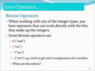 Bitwise Operators
• When working with any of the integer types, you
have operators that can work directly with the bits
that make up the integers.
• Some bitwise operators are
• & (“and”)
• | (“or”)
• ^ (“xor”)
• ~ (“not”) e.g. used to get one’s complement of a number.
• What are the others?
Java Operator…
17
 