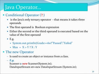  Conditional Operator (?:)
 is the Java’s only ternary operator - that means it takes three
operands
 The first operand is Boolean expression
 Either the second or the third operand is executed based on the
value of the first operand
 E.g.
 System.out.println(Grade>=60?”Passed”:”Failed”
 Max = X > Y ? X : Y
 The new Operator
– Is used to create an object or instance from a class.
– E.g.
Scanner s=new Scanner(System.in);
DataInputStream str=new DataInputStream (System.in);
Java Operator…
20
 