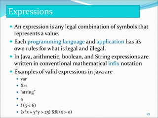  An expression is any legal combination of symbols that
represents a value.
 Each programming language and application has its
own rules for what is legal and illegal.
 In Java, arithmetic, boolean, and String expressions are
written in conventional mathematical infix notation
 Examples of valid expressions in java are
 var
 X+1
 “string”
 5
 ! (5 < 6)
 (x*x + y*y > 25) && (x > 0)
Expressions
22
 