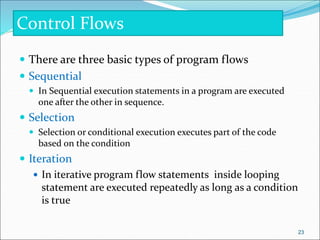  There are three basic types of program flows
 Sequential
 In Sequential execution statements in a program are executed
one after the other in sequence.
 Selection
 Selection or conditional execution executes part of the code
based on the condition
 Iteration
 In iterative program flow statements inside looping
statement are executed repeatedly as long as a condition
is true
Control Flows
23
 