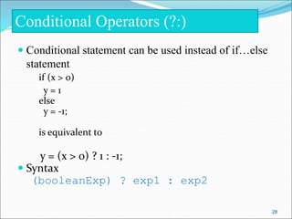  Conditional statement can be used instead of if…else
statement
if (x > 0)
y = 1
else
y = -1;
is equivalent to
y = (x > 0) ? 1 : -1;
 Syntax
(booleanExp) ? exp1 : exp2
Conditional Operators (?:)
28
 