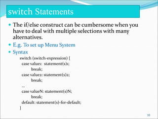  The if/else construct can be cumbersome when you
have to deal with multiple selections with many
alternatives.
 E.g. To set up Menu System
 Syntax
switch (switch-expression) {
case value1: statement(s)1;
break;
case value2: statement(s)2;
break;
…
case valueN: statement(s)N;
break;
default: statement(s)-for-default;
}
switch Statements
33
 