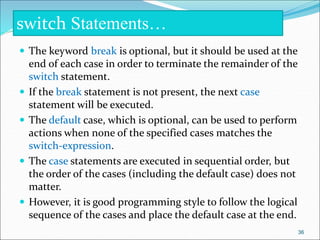  The keyword break is optional, but it should be used at the
end of each case in order to terminate the remainder of the
switch statement.
 If the break statement is not present, the next case
statement will be executed.
 The default case, which is optional, can be used to perform
actions when none of the specified cases matches the
switch-expression.
 The case statements are executed in sequential order, but
the order of the cases (including the default case) does not
matter.
 However, it is good programming style to follow the logical
sequence of the cases and place the default case at the end.
switch Statements…
36
 