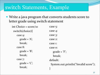  Write a java program that converts students score to
letter grade using switch statement
int Choice = score/10
switch(choice){
case 9:
grade = ‘A’;
break;
case 8:
grade = ‘B’;
break;
case 7:
grade = ‘C’;
break;
switch Statements, Example
case 5:
case 4:
case 3:
case 2:
case 1:
case 0:
grade = 'F';
break;
default:
System.out.println("Invalid score");
}
37
 