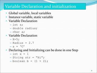 • Global variable, local variables
• Instance variable, static variable
• Variable Declaration
– int x;
– double radius;
– char a;
• Variable Declaration
– X=5;
– Radius = 2.7
– a = ‘C’
• Declaring and Initializing can be done in one Step
– int x = 1
– String str = “Hi”;
– boolean b = (1 > 2);
Variable Declaration and initialization
4
 