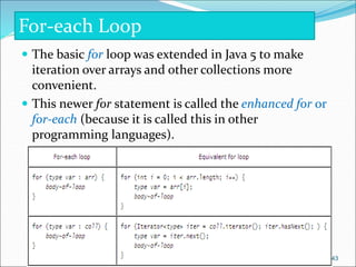  The basic for loop was extended in Java 5 to make
iteration over arrays and other collections more
convenient.
 This newer for statement is called the enhanced for or
for-each (because it is called this in other
programming languages).
For-each Loop
43
 