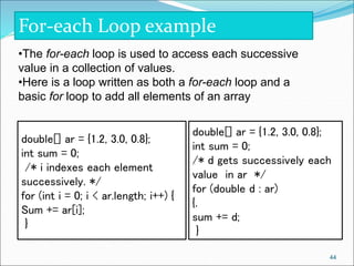 For-each Loop example
double[] ar = {1.2, 3.0, 0.8};
int sum = 0;
/* d gets successively each
value in ar */
for (double d : ar)
{.
sum += d;
}
double[] ar = {1.2, 3.0, 0.8};
int sum = 0;
/* i indexes each element
successively. */
for (int i = 0; i < ar.length; i++) {
Sum += ar[i];
}
•The for-each loop is used to access each successive
value in a collection of values.
•Here is a loop written as both a for-each loop and a
basic for loop to add all elements of an array
44
 