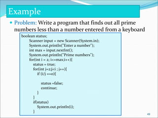  Problem: Write a program that finds out all prime
numbers less than a number entered from a keyboard
Example
boolean status;
Scanner input = new Scanner(System.in);
System.out.println("Enter a number");
int max = input.nextInt();
System.out.println("Prime numbers");
for(int i = 2; i<=max;i++){
status = true;
for(int j=2;j<i ; j++){
if (i/j ==0){
status =false;
continue;
}
}
if(status)
System.out.println(i);
}
49
 