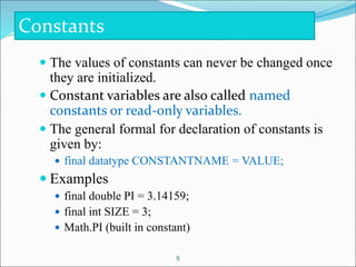  The values of constants can never be changed once
they are initialized.
 Constant variables are also called named
constants or read-only variables.
 The general formal for declaration of constants is
given by:
 final datatype CONSTANTNAME = VALUE;
 Examples
 final double PI = 3.14159;
 final int SIZE = 3;
 Math.PI (built in constant)
5
Constants
 