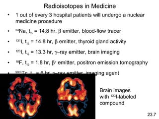 23.7
Radioisotopes in Medicine
• 1 out of every 3 hospital patients will undergo a nuclear
medicine procedure
• 24
Na, t½ = 14.8 hr, β emitter, blood-flow tracer
• 131
I, t½ = 14.8 hr, β emitter, thyroid gland activity
• 123
I, t½ = 13.3 hr, γ−ray emitter, brain imaging
• 18
F, t½ = 1.8 hr, β+
emitter, positron emission tomography
• 99m
Tc, t½ = 6 hr, γ−ray emitter, imaging agent
Brain images
with 123
I-labeled
compound
 