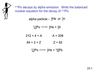 212
Po decays by alpha emission. Write the balanced
nuclear equation for the decay of 212
Po.
4
He2
4
α2oralpha particle -
212
Po 4
He + A
X84 2 Z
212 = 4 + A A = 208
84 = 2 + Z Z = 82
212
Po 4
He + 208
Pb84 2 82
23.1
 