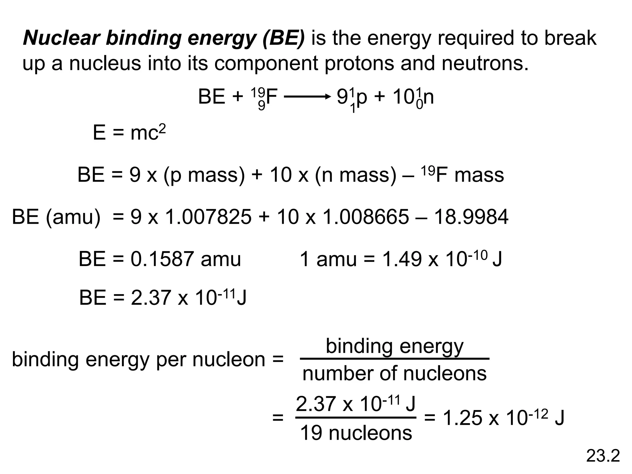 Nuclear binding energy (BE) is the energy required to break
up a nucleus into its component protons and neutrons.
BE + 19F 91p + 101n
9 1 0
BE = 9 x (p mass) + 10 x (n mass) – 19F mass
E = mc2
BE (amu) = 9 x 1.007825 + 10 x 1.008665 – 18.9984
BE = 0.1587 amu 1 amu = 1.49 x 10-10 J
BE = 2.37 x 10-11J
binding energy per nucleon =
binding energy
number of nucleons
=
2.37 x 10-11 J
19 nucleons
= 1.25 x 10-12 J
23.2
 