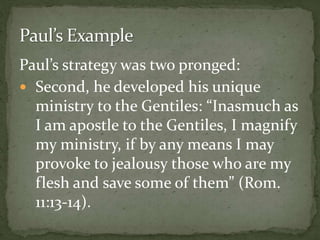 Paul’s strategy was two pronged:
 Second, he developed his unique
ministry to the Gentiles: “Inasmuch as
I am apostle to the Gentiles, I magnify
my ministry, if by any means I may
provoke to jealousy those who are my
flesh and save some of them” (Rom.
11:13-14).
 