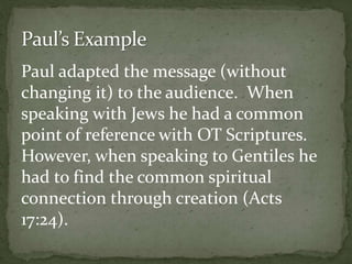 Paul adapted the message (without
changing it) to the audience. When
speaking with Jews he had a common
point of reference with OT Scriptures.
However, when speaking to Gentiles he
had to find the common spiritual
connection through creation (Acts
17:24).
 