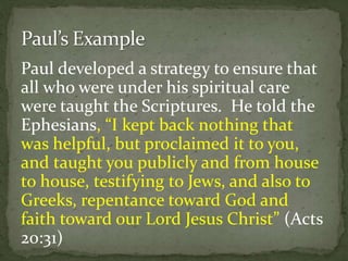 Paul developed a strategy to ensure that
all who were under his spiritual care
were taught the Scriptures. He told the
Ephesians, “I kept back nothing that
was helpful, but proclaimed it to you,
and taught you publicly and from house
to house, testifying to Jews, and also to
Greeks, repentance toward God and
faith toward our Lord Jesus Christ” (Acts
20:31)
 