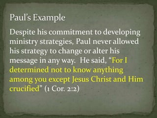 Despite his commitment to developing
ministry strategies, Paul never allowed
his strategy to change or alter his
message in any way. He said, “For I
determined not to know anything
among you except Jesus Christ and Him
crucified” (1 Cor. 2:2)
 