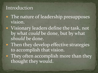  The nature of leadership presupposes
vision.
 Visionary leaders define the task, not
by what could be done, but by what
should be done.
 Then they develop effective strategies
to accomplish that vision.
 They often accomplish more than they
thought they would.
 