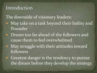 The downside of visionary leaders:
 May take on a task beyond their baility and
flounder
 Dream too far ahead of the followers and
cause them to feel overwhelmed
 May struggle with their attitudes toward
followers
 Greatest danger is the tendency to pursue
the dream before they develop the strategy.
 