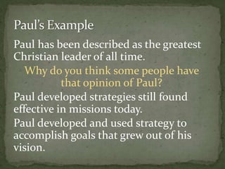 Paul has been described as the greatest
Christian leader of all time.
Why do you think some people have
that opinion of Paul?
Paul developed strategies still found
effective in missions today.
Paul developed and used strategy to
accomplish goals that grew out of his
vision.
 