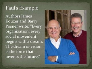 Authors James
Kouzes and Barry
Posner write: “Every
organization, every
social movement
begins with a dream.
The dream or vision
is the force that
invents the future.”
 